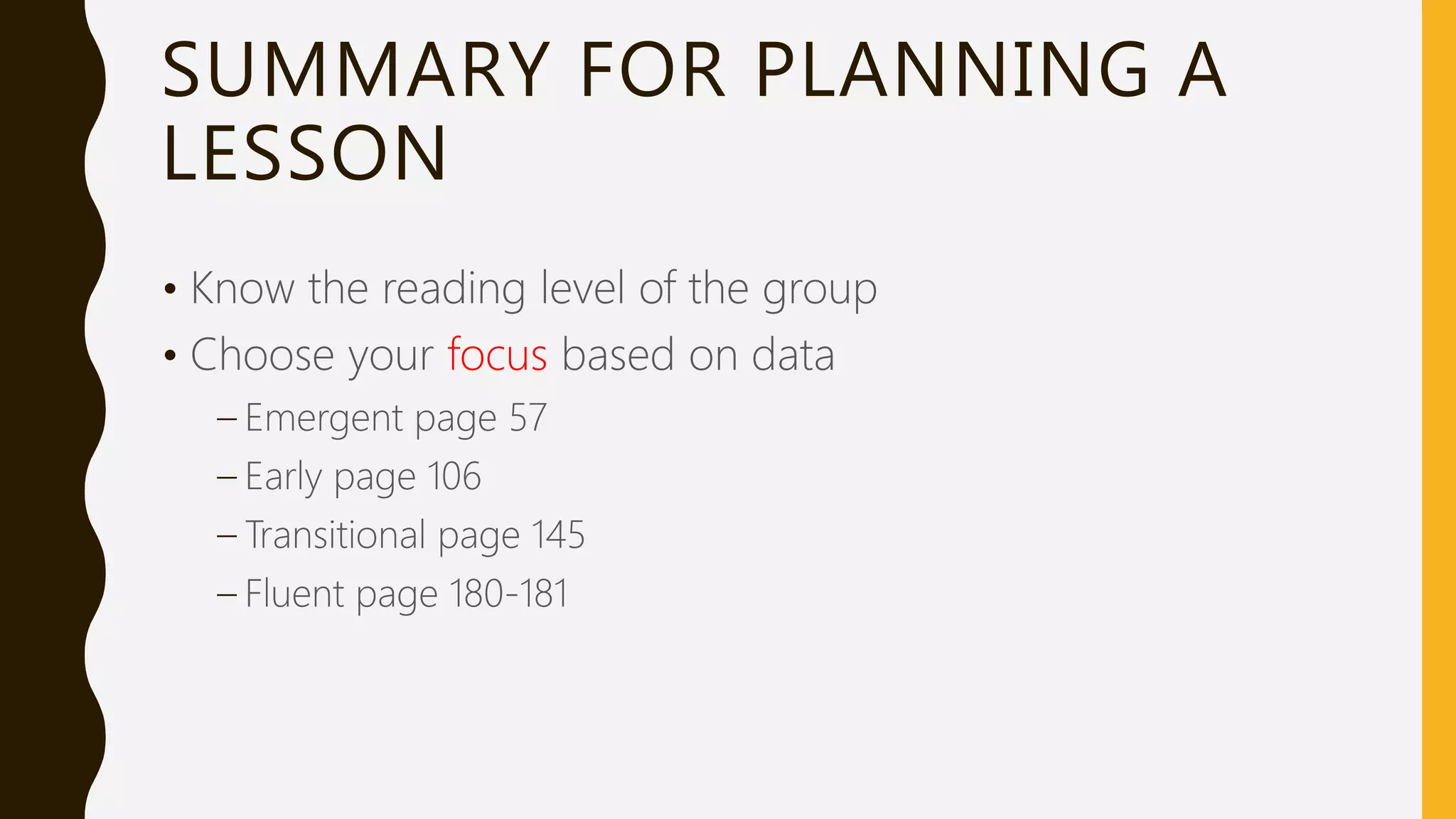 SUMMARY FOR PLANNING A
LESSON
• Know the reading level of the group
• Choose your focus based on data
– Emergent page 57
– Early page 106
– Transitional page 145
– Fluent page 180-181
 