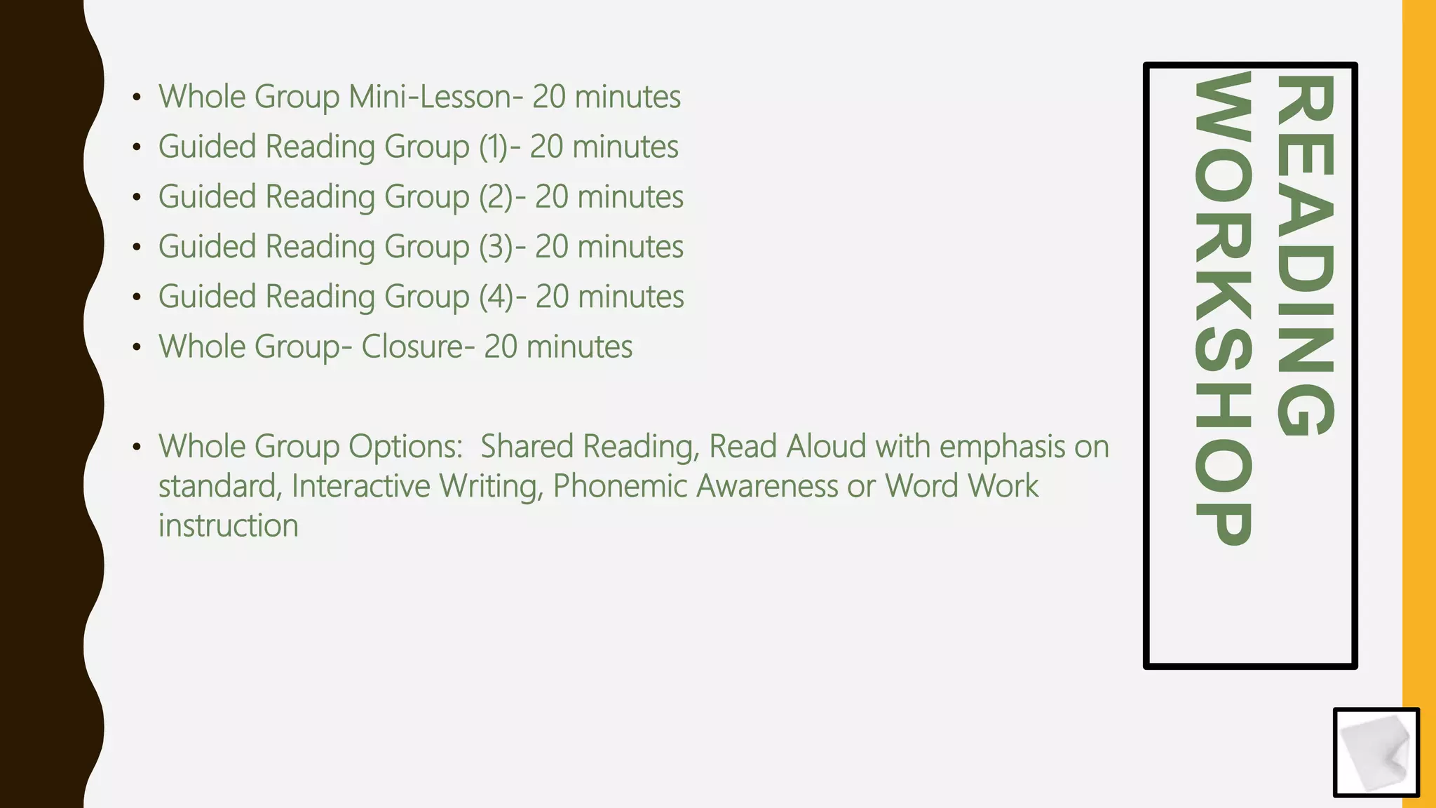 READING
WORKSHOP
• Whole Group Mini-Lesson- 20 minutes
• Guided Reading Group (1)- 20 minutes
• Guided Reading Group (2)- 20 minutes
• Guided Reading Group (3)- 20 minutes
• Guided Reading Group (4)- 20 minutes
• Whole Group- Closure- 20 minutes
• Whole Group Options: Shared Reading, Read Aloud with emphasis on
standard, Interactive Writing, Phonemic Awareness or Word Work
instruction
 