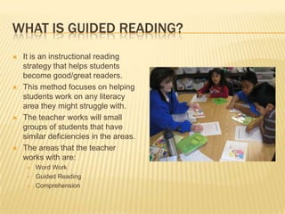 WHAT IS GUIDED READING?
   It is an instructional reading
    strategy that helps students
    become good/great readers.
   This method focuses on helping
    students work on any literacy
    area they might struggle with.
   The teacher works will small
    groups of students that have
    similar deficiencies in the areas.
   The areas that the teacher
    works with are:
        Word Work
        Guided Reading
        Comprehension
 