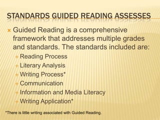 STANDARDS GUIDED READING ASSESSES
   Guided Reading is a comprehensive
    framework that addresses multiple grades
    and standards. The standards included are:
      Reading   Process
      Literary Analysis

      Writing Process*

      Communication

      Information and Media Literacy

      Writing Application*

*There is little writing associated with Guided Reading.
 