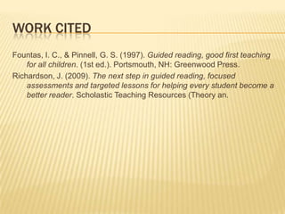 WORK CITED
Fountas, I. C., & Pinnell, G. S. (1997). Guided reading, good first teaching
    for all children. (1st ed.). Portsmouth, NH: Greenwood Press.
Richardson, J. (2009). The next step in guided reading, focused
    assessments and targeted lessons for helping every student become a
    better reader. Scholastic Teaching Resources (Theory an.
 