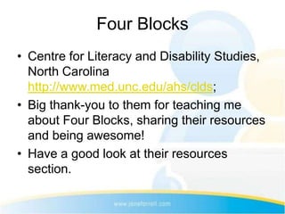 Four Blocks
• Centre for Literacy and Disability Studies,
  North Carolina
  http://www.med.unc.edu/ahs/clds;
• Big thank-you to them for teaching me
  about Four Blocks, sharing their resources
  and being awesome!
• Have a good look at their resources
  section.
 