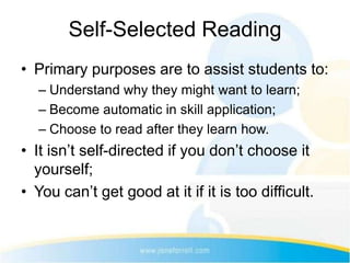 Self-Selected Reading
• Primary purposes are to assist students to:
  – Understand why they might want to learn;
  – Become automatic in skill application;
  – Choose to read after they learn how.
• It isn’t self-directed if you don’t choose it
  yourself;
• You can’t get good at it if it is too difficult.
 