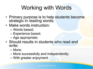 Working with Words
• Primary purpose is to help students become
  strategic in reading words;
• Make words instruction:
  – Words based;
  – Experience based;
  – Age appropriate;
• Should results in students who read and
  write:
  – More;
  – More successfully and independently;
  – With greater enjoyment.
 
