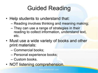 Guided Reading
• Help students to understand that:
  – Reading involves thinking and meaning making;
  – They can use a range of strategies in their
    reading to collect information, understand text,
    etc.
• Must use a wide variety of books and other
  print materials:
  – Commercial books;
  – Personal experience books;
  – Custom books.
• NOT listening comprehension.
 