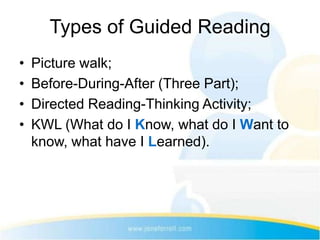 Types of Guided Reading
•   Picture walk;
•   Before-During-After (Three Part);
•   Directed Reading-Thinking Activity;
•   KWL (What do I Know, what do I Want to
    know, what have I Learned).
 