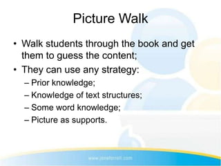 Picture Walk
• Walk students through the book and get
  them to guess the content;
• They can use any strategy:
  – Prior knowledge;
  – Knowledge of text structures;
  – Some word knowledge;
  – Picture as supports.
 