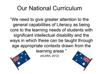 Our National Curriculum
“We need to give greater attention to the
 general capabilities of Literacy as being
core to the learning needs of students with
  significant intellectual disability and the
ways in which these can be taught through
 age appropriate contexts drawn from the
               learning areas ”
                (ACARA, 2012)
 