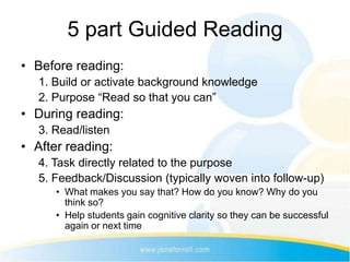 5 part Guided Reading
• Before reading:
   1. Build or activate background knowledge
   2. Purpose “Read so that you can”
• During reading:
   3. Read/listen
• After reading:
   4. Task directly related to the purpose
   5. Feedback/Discussion (typically woven into follow-up)
      • What makes you say that? How do you know? Why do you
        think so?
      • Help students gain cognitive clarity so they can be successful
        again or next time
 