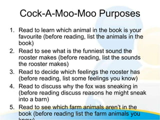 Cock-A-Moo-Moo Purposes
1. Read to learn which animal in the book is your
   favourite (before reading, list the animals in the
   book)
2. Read to see what is the funniest sound the
   rooster makes (before reading, list the sounds
   the rooster makes)
3. Read to decide which feelings the rooster has
   (before reading, list some feelings you know)
4. Read to discuss why the fox was sneaking in
   (before reading discuss reasons he might sneak
   into a barn)
5. Read to see which farm animals aren’t in the
   book (before reading list the farm animals you
 