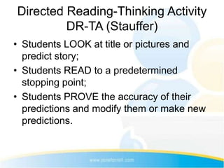 Directed Reading-Thinking Activity
         DR-TA (Stauffer)
• Students LOOK at title or pictures and
  predict story;
• Students READ to a predetermined
  stopping point;
• Students PROVE the accuracy of their
  predictions and modify them or make new
  predictions.
 