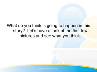 What do you think is going to happen in this
  story? Let’s have a look at the first few
      pictures and see what you think.
 