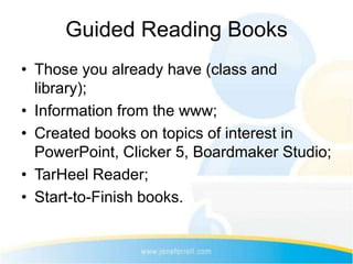 Guided Reading Books
• Those you already have (class and
  library);
• Information from the www;
• Created books on topics of interest in
  PowerPoint, Clicker 5, Boardmaker Studio;
• TarHeel Reader;
• Start-to-Finish books.
 