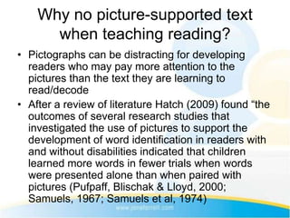 Why no picture-supported text
      when teaching reading?
• Pictographs can be distracting for developing
  readers who may pay more attention to the
  pictures than the text they are learning to
  read/decode
• After a review of literature Hatch (2009) found “the
  outcomes of several research studies that
  investigated the use of pictures to support the
  development of word identification in readers with
  and without disabilities indicated that children
  learned more words in fewer trials when words
  were presented alone than when paired with
  pictures (Pufpaff, Blischak & Lloyd, 2000;
  Samuels, 1967; Samuels et al, 1974)
 