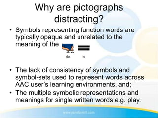 Why are pictographs
           distracting?
• Symbols representing function words are
  typically opaque and unrelated to the
  meaning of the text.


• The lack of consistency of symbols and
  symbol-sets used to represent words across
  AAC user’s learning environments, and;
• The multiple symbolic representations and
  meanings for single written words e.g. play.
 
