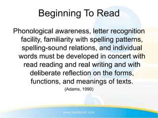 Beginning To Read
Phonological awareness, letter recognition
  facility, familiarity with spelling patterns,
  spelling-sound relations, and individual
 words must be developed in concert with
   read reading and real writing and with
     deliberate reflection on the forms,
     functions, and meanings of texts.
                  (Adams, 1990)
 