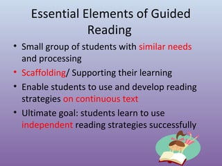Essential Elements of Guided
Reading
• Small group of students with similar needs
and processing
• Scaffolding/ Supporting their learning
• Enable students to use and develop reading
strategies on continuous text
• Ultimate goal: students learn to use
independent reading strategies successfully

 