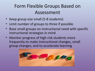 Form Flexible Groups Based on
Assessment
• Keep group size small (5-8 students)
• Limit number of groups to three if possible
• Base small groups on instructional need with specific
instructional strategies in mind
• Monitor progress of high risk students more
frequently to make instructional changes, small
group changes, and to accelerate learning

15

 