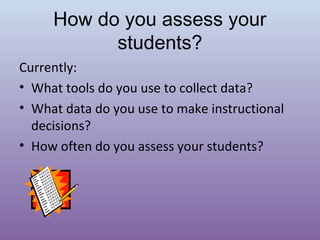 How do you assess your
students?
Currently:
• What tools do you use to collect data?
• What data do you use to make instructional
decisions?
• How often do you assess your students?

 