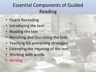 Essential Components of Guided
Reading
•
•
•
•
•
•
•
•

Fluent Rereading
Introducing the text
Reading the text
Revisiting and Discussing the text
Teaching for processing strategies
Extending the meaning of the text
Working with words
Writing

 
