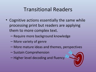 Transitional Readers
• Cognitive actions essentially the same while
processing print but readers are applying
them to more complex text.
– Require more background knowledge
– More variety of genre
– More mature ideas and themes, perspectives
– Sustain Comprehension
– Higher level decoding and fluency

 