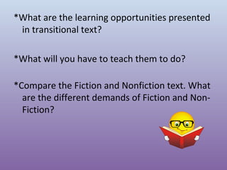 *What are the learning opportunities presented
in transitional text?
*What will you have to teach them to do?
*Compare the Fiction and Nonfiction text. What
are the different demands of Fiction and NonFiction?

 