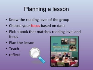 Planning a lesson
• Know the reading level of the group
• Choose your focus based on data
• Pick a book that matches reading level and
focus
• Plan the lesson
• Teach
• reflect

 