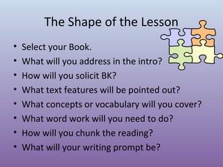 The Shape of the Lesson
•
•
•
•
•
•
•
•

Select your Book.
What will you address in the intro?
How will you solicit BK?
What text features will be pointed out?
What concepts or vocabulary will you cover?
What word work will you need to do?
How will you chunk the reading?
What will your writing prompt be?

 