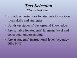 Text Selection
Choose books that:

• Provide opportunities for students to work on
focus skills and strategies
• Builds on students’ background knowledge
• Are suitable for students’ language level and
conceptual understanding
• Are at students’ instructional level (accuracy
90%-94%)

 