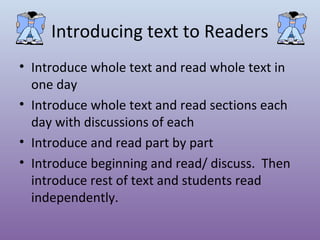 Introducing text to Readers
• Introduce whole text and read whole text in
one day
• Introduce whole text and read sections each
day with discussions of each
• Introduce and read part by part
• Introduce beginning and read/ discuss. Then
introduce rest of text and students read
independently.

 