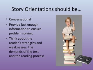 Story Orientations should be…
• Conversational
• Provide just enough
information to ensure
problem solving
• Think about the
reader’s strengths and
weaknesses, the
demands of the text
and the reading process

 