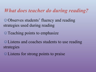 What does teacher do during reading?
☺Observes students’ fluency and reading
strategies used during reading
☺Teaching points to emphasize
☺Listens and coaches students to use reading
strategies
☺Listens for strong points to praise

 