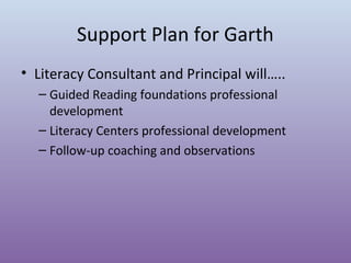 Support Plan for Garth
• Literacy Consultant and Principal will…..
– Guided Reading foundations professional
development
– Literacy Centers professional development
– Follow-up coaching and observations

 