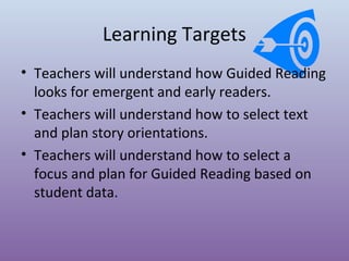 Learning Targets
• Teachers will understand how Guided Reading
looks for emergent and early readers.
• Teachers will understand how to select text
and plan story orientations.
• Teachers will understand how to select a
focus and plan for Guided Reading based on
student data.

 