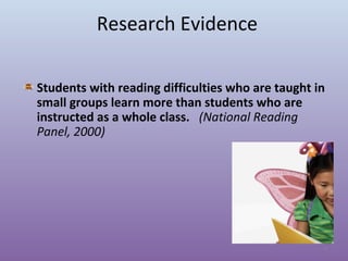 Research Evidence
Students with reading difficulties who are taught in
small groups learn more than students who are
instructed as a whole class. (National Reading
Panel, 2000)

9

 