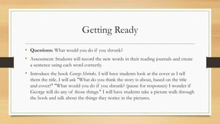 Getting Ready
• Questions: What would you do if you shrunk?
• Assessment: Students will record the new words in their reading journals and create
a sentence using each word correctly.
• Introduce the book George Shrinks. I will have students look at the cover as I tell
them the title. I will ask "What do you think the story is about, based on the title
and cover?" "What would you do if you shrunk? (pause for responses) I wonder if
George will do any of those things." I will have students take a picture walk through
the book and talk about the things they notice in the pictures.
 