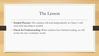 The Lesson
• Guided Practice: The students will read independently as I listen. I will
assist with decoding as needed.
• Check for Understanding: When students have finished reading, we will
review the new vocabulary words.
 