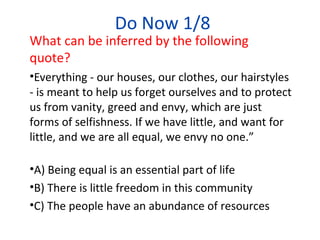Do Now 1/8
What can be inferred by the following
quote?
•Everything - our houses, our clothes, our hairstyles
- is meant to help us forget ourselves and to protect
us from vanity, greed and envy, which are just
forms of selfishness. If we have little, and want for
little, and we are all equal, we envy no one.”
•A) Being equal is an essential part of life
•B) There is little freedom in this community
•C) The people have an abundance of resources
 