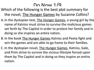 Do Now 1/9
Which of the following is the best plot summary for
the novel, The Hunger Games by Suzanne Collins?
A.In the dystopian text, The Hunger Games, a young girl by the
name of Katniss must strive to survive the malicious games
set forth by The Capitol in order to protect her family and in
doing so she inspires an entire nation.
B. In the book The Hunger Games Katniss and Peeta fight and
win the games and are able to go home to their families.
C. In the dystopian novel, The Hunger Games, Katniss, Gale,
and Prim strive to survive the vicious lifestyle forced upon
them by The Capitol and in doing so they inspire an entire
nation.
 
