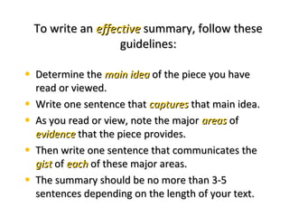 To write anTo write an effectiveeffective summary, follow thesesummary, follow these
guidelines:guidelines:
• Determine theDetermine the main ideamain idea of the piece you haveof the piece you have
read or viewed.read or viewed.
• Write one sentence thatWrite one sentence that capturescaptures that main idea.that main idea.
• As you read or view, note the majorAs you read or view, note the major areasareas ofof
evidenceevidence that the piece provides.that the piece provides.
• Then write one sentence that communicates theThen write one sentence that communicates the
gistgist ofof eacheach of these major areas.of these major areas.
• The summary should be no more than 3-5The summary should be no more than 3-5
sentences depending on the length of your text.sentences depending on the length of your text.
 