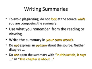 Writing Summaries
• To avoid plagiarizing, do notTo avoid plagiarizing, do not looklook at the sourceat the source whilewhile
you are composing the summary.you are composing the summary.
• Use what youUse what you rememberremember from the reading orfrom the reading or
viewing.viewing.
• Write the summary inWrite the summary in your own wordsyour own words..
• DoDo notnot express anexpress an opinionopinion about the source. Neitherabout the source. Neither
disagree ...disagree ...
• DoDo notnot open the summary withopen the summary with “In this article, it says“In this article, it says
...”...” oror “This chapter is about …”“This chapter is about …”
 