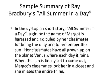 Sample Summary of Ray
Bradbury’s “All Summer in a Day”
• In the dystopian short story, “All Summer in
a Day”, a girl by the name of Margot is
harassed and ridiculed by her classmates
for being the only one to remember the
sun. Her classmates have all grown up on
the planet Venus where each day it rains.
When the sun is finally set to come out,
Margot’s classmates lock her in a closet and
she misses the entire thing.
 