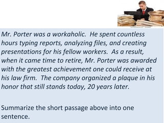 Do Now 1/12
Mr. Porter was a workaholic. He spent countless
hours typing reports, analyzing files, and creating
presentations for his fellow workers. As a result,
when it came time to retire, Mr. Porter was awarded
with the greatest achievement one could receive at
his law firm. The company organized a plaque in his
honor that still stands today, 20 years later.
Summarize the short passage above into one
sentence.
 