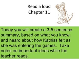 Read a loud
Chapter 11
Today you will create a 3-5 sentence
summary, based on what you know,
and heard about how Katniss felt as
she was entering the games. Take
notes on important ideas while the
teacher reads.
 