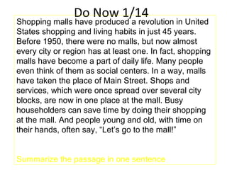 Do Now 1/14
Shopping malls have produced a revolution in United
States shopping and living habits in just 45 years.
Before 1950, there were no malls, but now almost
every city or region has at least one. In fact, shopping
malls have become a part of daily life. Many people
even think of them as social centers. In a way, malls
have taken the place of Main Street. Shops and
services, which were once spread over several city
blocks, are now in one place at the mall. Busy
householders can save time by doing their shopping
at the mall. And people young and old, with time on
their hands, often say, “Let’s go to the mall!”
Summarize the passage in one sentence
 