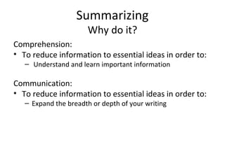 Summarizing
Why do it?
Comprehension:
• To reduce information to essential ideas in order to:
– Understand and learn important information
Communication:
• To reduce information to essential ideas in order to:
– Expand the breadth or depth of your writing
 