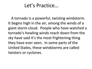 Let’s Practice…
A tornado is a powerful, twisting windstorm.
It begins high in the air, among the winds of a
giant storm cloud. People who have watched a
tornado’s howling winds reach down from the
sky have said it’s the most frightening thing
they have ever seen. In some parts of the
United States, these windstorms are called
twisters or cyclones.
 