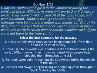 Do Now 1/15
Giddy-up, cowboys and girls! In the Southwest during the
early half of the 1800s, cows were only worth 2 or 3 dollars a
piece. They roamed wild, grazed off of the open range, and
were abundant. Midway through the century though,
railroads were built and the nation was connected. Out of the
blue, the same cows that were once worth a couple of bucks
were now worth between twenty and forty dollars each, if you
could get them to the train station.
Select the best summary for the passage.
1. It was terrible when cows started being shipped far from their
homes for a lot of money.
2. Cows used to be worth 2 or 3 dollars in the Southwest during the
early 1800s; however, their prices increased when people began
shipping them throughout the U.S.
3. Railroads were built throughout the Southwest during the middle
of the 1800s.
4. Cowboys and cowgirls began selling and shipping cows throughout
the U.S. during the 1800s.
 