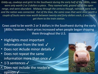 Giddy-up, cowboys and girls! In the Southwest during the early half of the 1800s, cows
were only worth 2 or 3 dollars a piece. They roamed wild, grazed off of the open
range, and were abundant. Midway through the century though, railroads were built
and the nation was connected. Out of the blue, the same cows that were once worth a
couple of bucks were now worth between twenty and forty dollars each, if you could
get them to the train station.
Cows used to be worth 2 or 3 dollars in the Southwest during the early
1800s; however, their prices increased when people began shipping
them throughout the U.S.
• Highlights most important
information from the text ✓
• Does not include minor details ✓
• Does not repeat the same
information more than once ✓
• 1-3 sentences ✓
• Does not include the reader’s
opinion ✓
 