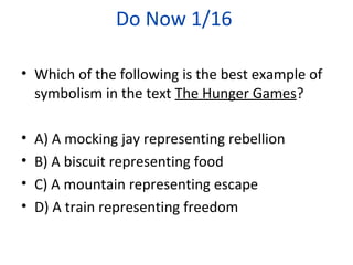 Do Now 1/16
• Which of the following is the best example of
symbolism in the text The Hunger Games?
• A) A mocking jay representing rebellion
• B) A biscuit representing food
• C) A mountain representing escape
• D) A train representing freedom
 